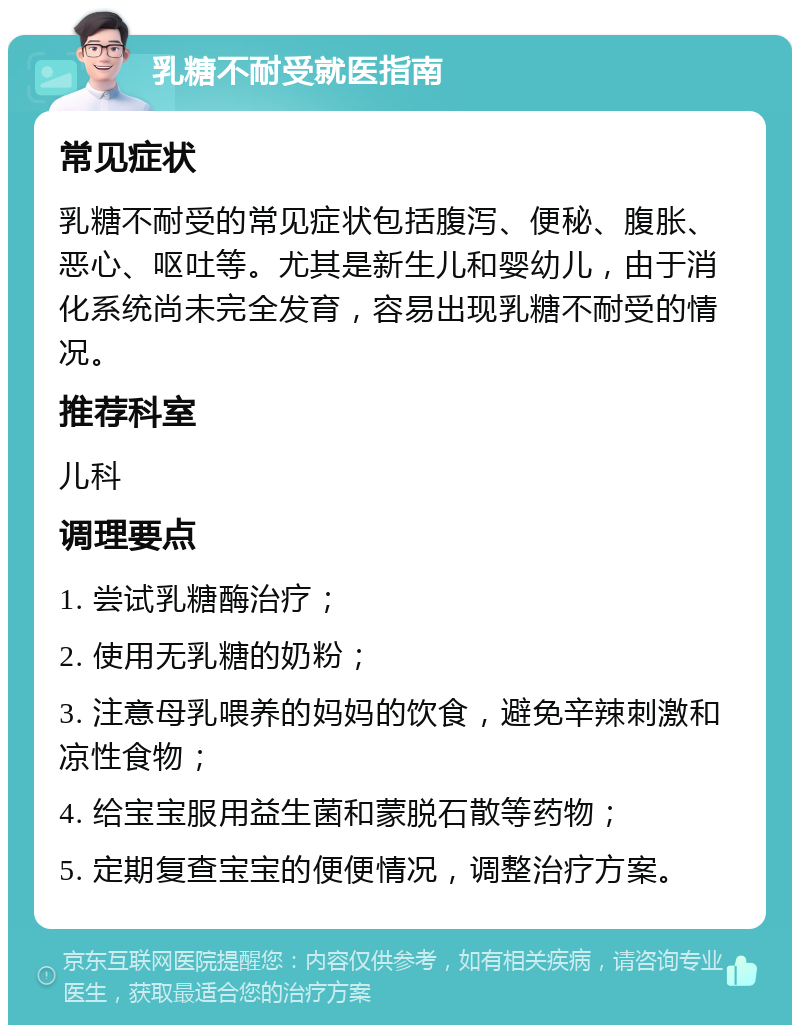 乳糖不耐受就医指南 常见症状 乳糖不耐受的常见症状包括腹泻、便秘、腹胀、恶心、呕吐等。尤其是新生儿和婴幼儿，由于消化系统尚未完全发育，容易出现乳糖不耐受的情况。 推荐科室 儿科 调理要点 1. 尝试乳糖酶治疗； 2. 使用无乳糖的奶粉； 3. 注意母乳喂养的妈妈的饮食，避免辛辣刺激和凉性食物； 4. 给宝宝服用益生菌和蒙脱石散等药物； 5. 定期复查宝宝的便便情况，调整治疗方案。