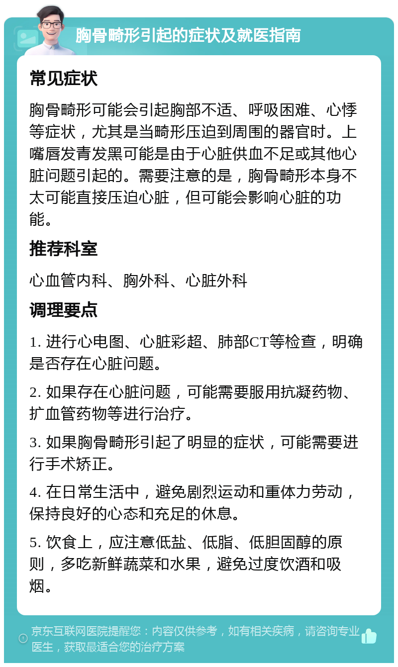 胸骨畸形引起的症状及就医指南 常见症状 胸骨畸形可能会引起胸部不适、呼吸困难、心悸等症状，尤其是当畸形压迫到周围的器官时。上嘴唇发青发黑可能是由于心脏供血不足或其他心脏问题引起的。需要注意的是，胸骨畸形本身不太可能直接压迫心脏，但可能会影响心脏的功能。 推荐科室 心血管内科、胸外科、心脏外科 调理要点 1. 进行心电图、心脏彩超、肺部CT等检查，明确是否存在心脏问题。 2. 如果存在心脏问题，可能需要服用抗凝药物、扩血管药物等进行治疗。 3. 如果胸骨畸形引起了明显的症状，可能需要进行手术矫正。 4. 在日常生活中，避免剧烈运动和重体力劳动，保持良好的心态和充足的休息。 5. 饮食上，应注意低盐、低脂、低胆固醇的原则，多吃新鲜蔬菜和水果，避免过度饮酒和吸烟。