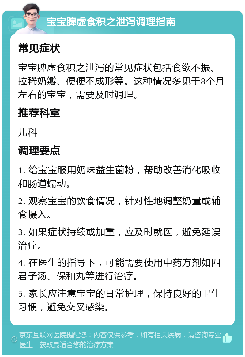 宝宝脾虚食积之泄泻调理指南 常见症状 宝宝脾虚食积之泄泻的常见症状包括食欲不振、拉稀奶瓣、便便不成形等。这种情况多见于8个月左右的宝宝，需要及时调理。 推荐科室 儿科 调理要点 1. 给宝宝服用奶味益生菌粉，帮助改善消化吸收和肠道蠕动。 2. 观察宝宝的饮食情况，针对性地调整奶量或辅食摄入。 3. 如果症状持续或加重，应及时就医，避免延误治疗。 4. 在医生的指导下，可能需要使用中药方剂如四君子汤、保和丸等进行治疗。 5. 家长应注意宝宝的日常护理，保持良好的卫生习惯，避免交叉感染。