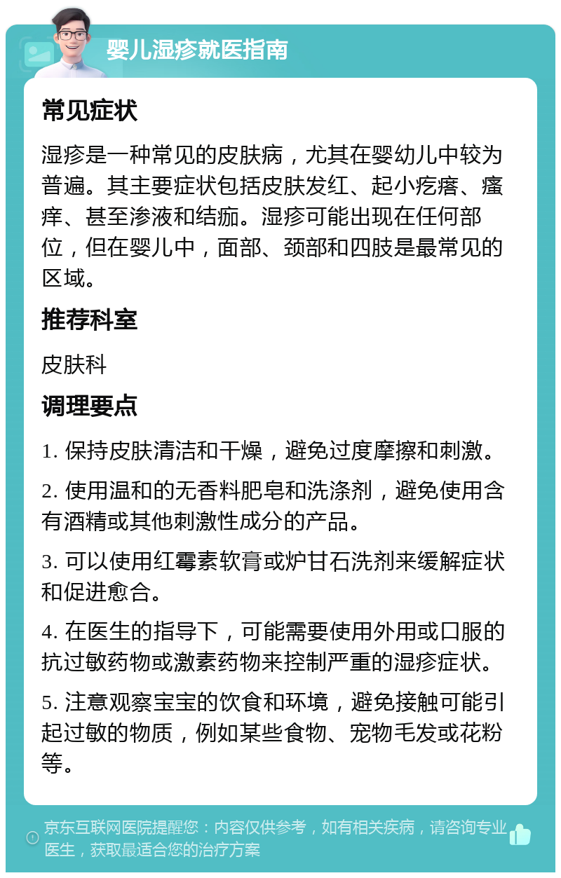 婴儿湿疹就医指南 常见症状 湿疹是一种常见的皮肤病，尤其在婴幼儿中较为普遍。其主要症状包括皮肤发红、起小疙瘩、瘙痒、甚至渗液和结痂。湿疹可能出现在任何部位，但在婴儿中，面部、颈部和四肢是最常见的区域。 推荐科室 皮肤科 调理要点 1. 保持皮肤清洁和干燥，避免过度摩擦和刺激。 2. 使用温和的无香料肥皂和洗涤剂，避免使用含有酒精或其他刺激性成分的产品。 3. 可以使用红霉素软膏或炉甘石洗剂来缓解症状和促进愈合。 4. 在医生的指导下，可能需要使用外用或口服的抗过敏药物或激素药物来控制严重的湿疹症状。 5. 注意观察宝宝的饮食和环境，避免接触可能引起过敏的物质，例如某些食物、宠物毛发或花粉等。