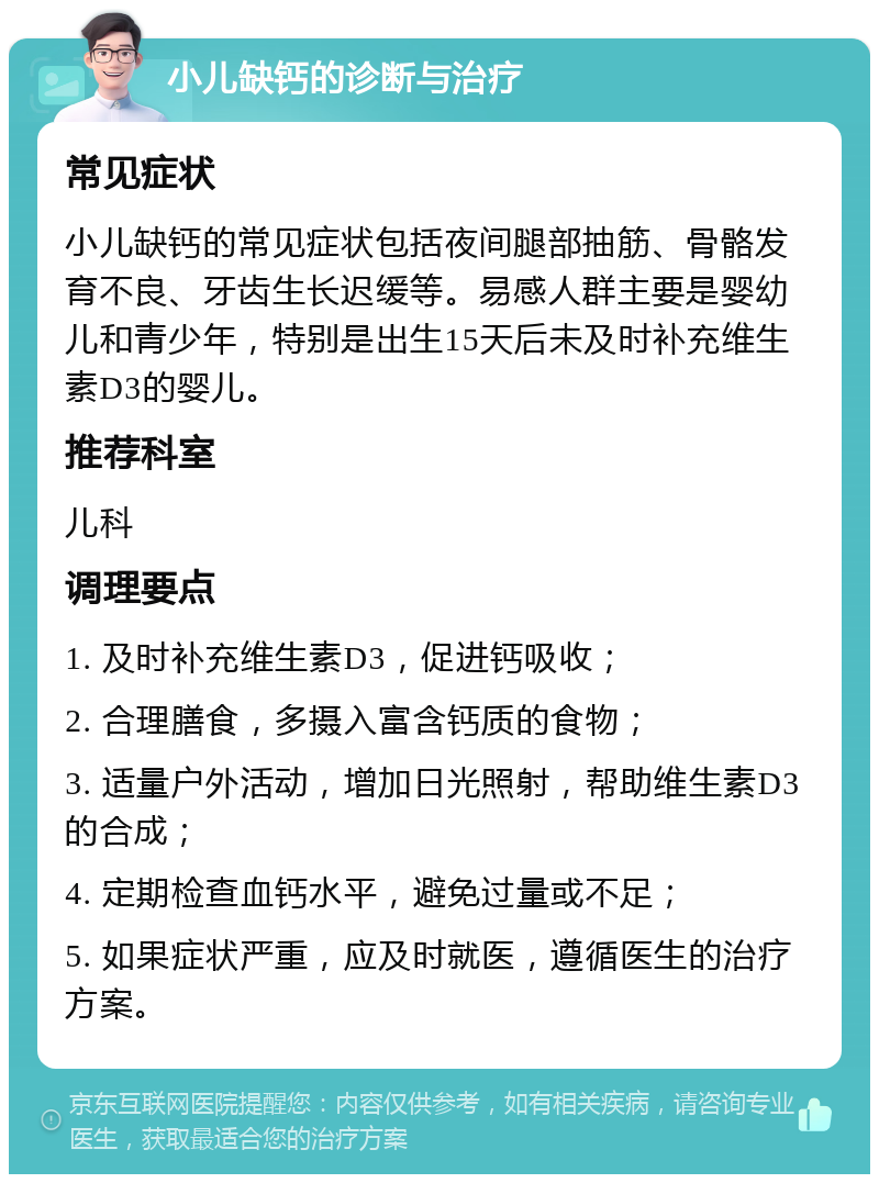 小儿缺钙的诊断与治疗 常见症状 小儿缺钙的常见症状包括夜间腿部抽筋、骨骼发育不良、牙齿生长迟缓等。易感人群主要是婴幼儿和青少年，特别是出生15天后未及时补充维生素D3的婴儿。 推荐科室 儿科 调理要点 1. 及时补充维生素D3，促进钙吸收； 2. 合理膳食，多摄入富含钙质的食物； 3. 适量户外活动，增加日光照射，帮助维生素D3的合成； 4. 定期检查血钙水平，避免过量或不足； 5. 如果症状严重，应及时就医，遵循医生的治疗方案。