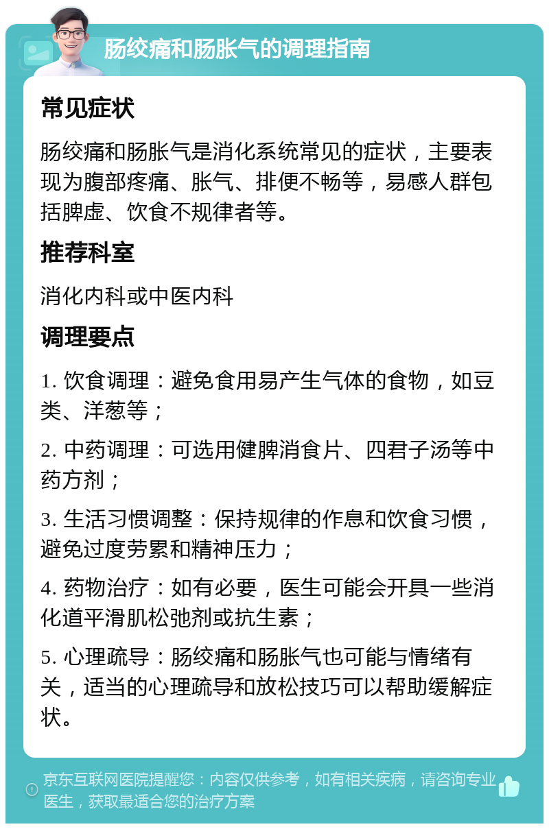 肠绞痛和肠胀气的调理指南 常见症状 肠绞痛和肠胀气是消化系统常见的症状，主要表现为腹部疼痛、胀气、排便不畅等，易感人群包括脾虚、饮食不规律者等。 推荐科室 消化内科或中医内科 调理要点 1. 饮食调理：避免食用易产生气体的食物，如豆类、洋葱等； 2. 中药调理：可选用健脾消食片、四君子汤等中药方剂； 3. 生活习惯调整：保持规律的作息和饮食习惯，避免过度劳累和精神压力； 4. 药物治疗：如有必要，医生可能会开具一些消化道平滑肌松弛剂或抗生素； 5. 心理疏导：肠绞痛和肠胀气也可能与情绪有关，适当的心理疏导和放松技巧可以帮助缓解症状。