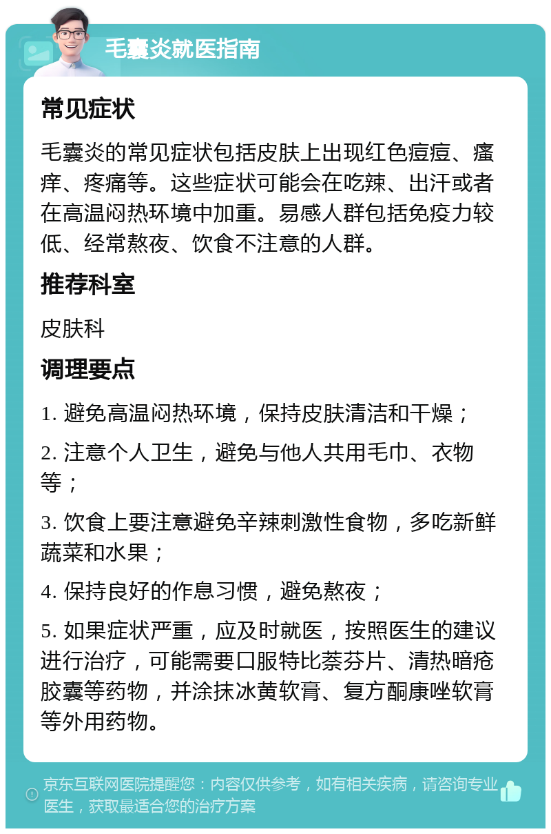 毛囊炎就医指南 常见症状 毛囊炎的常见症状包括皮肤上出现红色痘痘、瘙痒、疼痛等。这些症状可能会在吃辣、出汗或者在高温闷热环境中加重。易感人群包括免疫力较低、经常熬夜、饮食不注意的人群。 推荐科室 皮肤科 调理要点 1. 避免高温闷热环境，保持皮肤清洁和干燥； 2. 注意个人卫生，避免与他人共用毛巾、衣物等； 3. 饮食上要注意避免辛辣刺激性食物，多吃新鲜蔬菜和水果； 4. 保持良好的作息习惯，避免熬夜； 5. 如果症状严重，应及时就医，按照医生的建议进行治疗，可能需要口服特比萘芬片、清热暗疮胶囊等药物，并涂抹冰黄软膏、复方酮康唑软膏等外用药物。