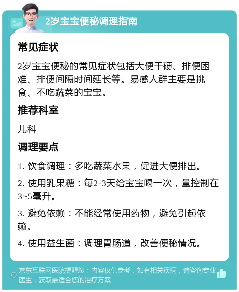 2岁宝宝便秘调理指南 常见症状 2岁宝宝便秘的常见症状包括大便干硬、排便困难、排便间隔时间延长等。易感人群主要是挑食、不吃蔬菜的宝宝。 推荐科室 儿科 调理要点 1. 饮食调理：多吃蔬菜水果，促进大便排出。 2. 使用乳果糖：每2-3天给宝宝喝一次，量控制在3~5毫升。 3. 避免依赖：不能经常使用药物，避免引起依赖。 4. 使用益生菌：调理胃肠道，改善便秘情况。