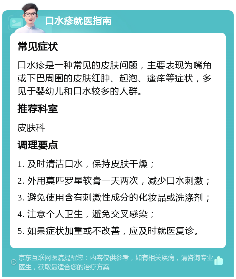 口水疹就医指南 常见症状 口水疹是一种常见的皮肤问题，主要表现为嘴角或下巴周围的皮肤红肿、起泡、瘙痒等症状，多见于婴幼儿和口水较多的人群。 推荐科室 皮肤科 调理要点 1. 及时清洁口水，保持皮肤干燥； 2. 外用莫匹罗星软膏一天两次，减少口水刺激； 3. 避免使用含有刺激性成分的化妆品或洗涤剂； 4. 注意个人卫生，避免交叉感染； 5. 如果症状加重或不改善，应及时就医复诊。