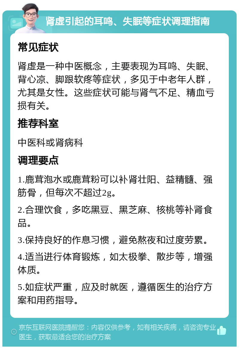 肾虚引起的耳鸣、失眠等症状调理指南 常见症状 肾虚是一种中医概念，主要表现为耳鸣、失眠、背心凉、脚跟软疼等症状，多见于中老年人群，尤其是女性。这些症状可能与肾气不足、精血亏损有关。 推荐科室 中医科或肾病科 调理要点 1.鹿茸泡水或鹿茸粉可以补肾壮阳、益精髓、强筋骨，但每次不超过2g。 2.合理饮食，多吃黑豆、黑芝麻、核桃等补肾食品。 3.保持良好的作息习惯，避免熬夜和过度劳累。 4.适当进行体育锻炼，如太极拳、散步等，增强体质。 5.如症状严重，应及时就医，遵循医生的治疗方案和用药指导。