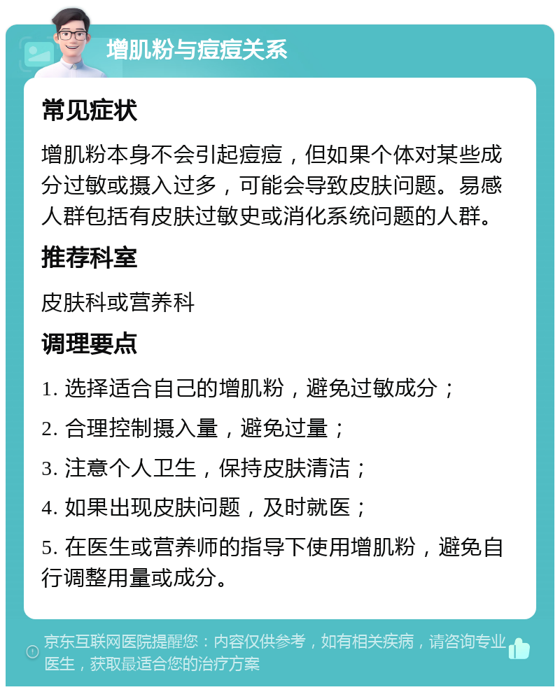 增肌粉与痘痘关系 常见症状 增肌粉本身不会引起痘痘，但如果个体对某些成分过敏或摄入过多，可能会导致皮肤问题。易感人群包括有皮肤过敏史或消化系统问题的人群。 推荐科室 皮肤科或营养科 调理要点 1. 选择适合自己的增肌粉，避免过敏成分； 2. 合理控制摄入量，避免过量； 3. 注意个人卫生，保持皮肤清洁； 4. 如果出现皮肤问题，及时就医； 5. 在医生或营养师的指导下使用增肌粉，避免自行调整用量或成分。