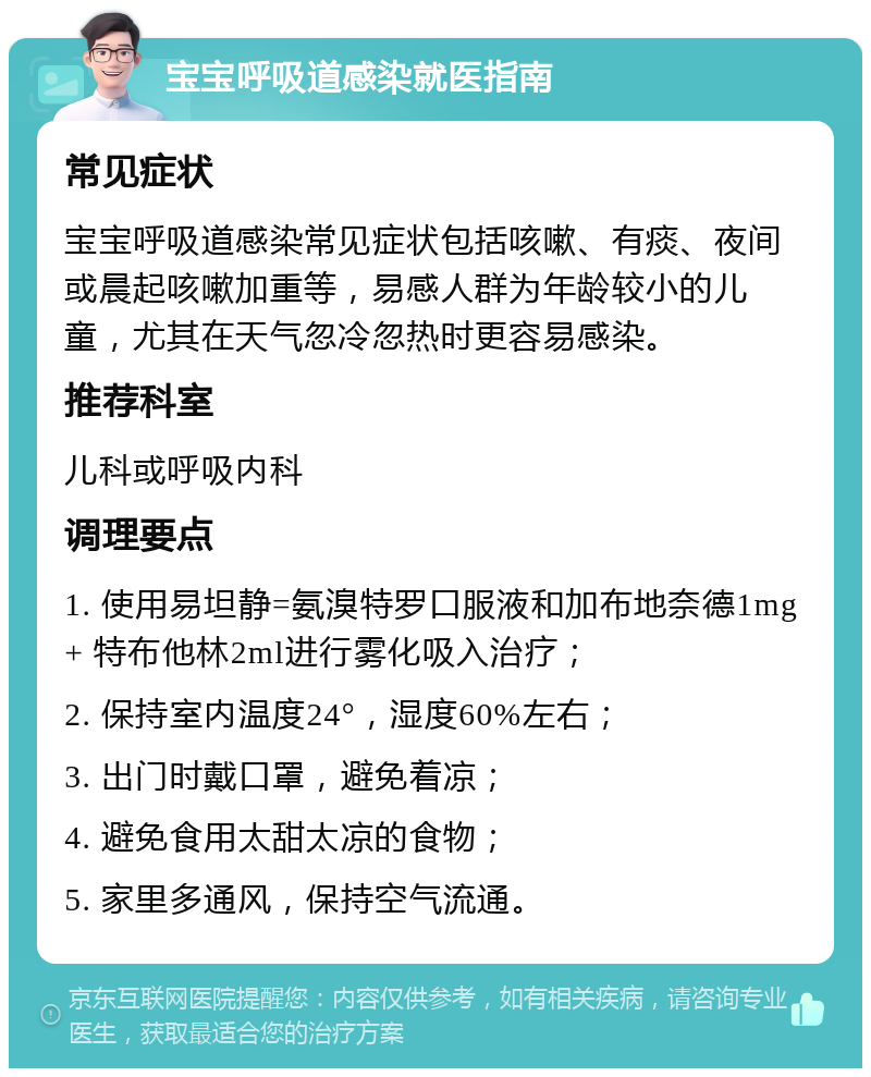 宝宝呼吸道感染就医指南 常见症状 宝宝呼吸道感染常见症状包括咳嗽、有痰、夜间或晨起咳嗽加重等，易感人群为年龄较小的儿童，尤其在天气忽冷忽热时更容易感染。 推荐科室 儿科或呼吸内科 调理要点 1. 使用易坦静=氨溴特罗口服液和加布地奈德1mg+ 特布他林2ml进行雾化吸入治疗； 2. 保持室内温度24°，湿度60%左右； 3. 出门时戴口罩，避免着凉； 4. 避免食用太甜太凉的食物； 5. 家里多通风，保持空气流通。