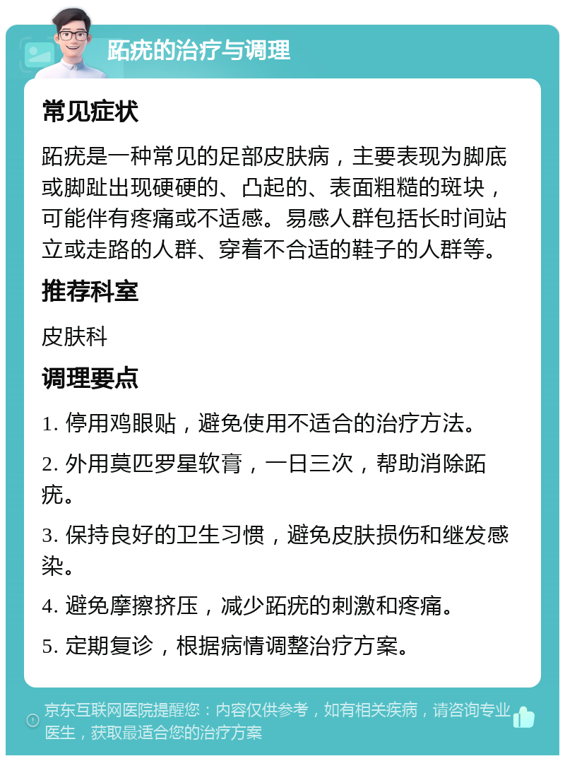 跖疣的治疗与调理 常见症状 跖疣是一种常见的足部皮肤病，主要表现为脚底或脚趾出现硬硬的、凸起的、表面粗糙的斑块，可能伴有疼痛或不适感。易感人群包括长时间站立或走路的人群、穿着不合适的鞋子的人群等。 推荐科室 皮肤科 调理要点 1. 停用鸡眼贴，避免使用不适合的治疗方法。 2. 外用莫匹罗星软膏，一日三次，帮助消除跖疣。 3. 保持良好的卫生习惯，避免皮肤损伤和继发感染。 4. 避免摩擦挤压，减少跖疣的刺激和疼痛。 5. 定期复诊，根据病情调整治疗方案。