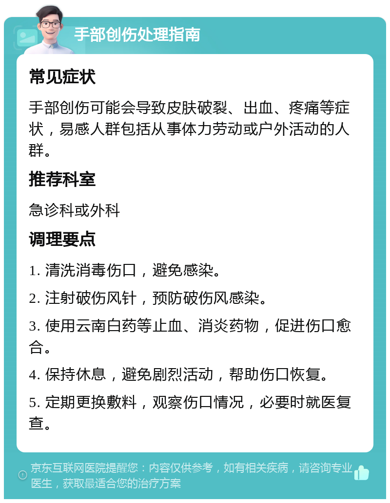 手部创伤处理指南 常见症状 手部创伤可能会导致皮肤破裂、出血、疼痛等症状，易感人群包括从事体力劳动或户外活动的人群。 推荐科室 急诊科或外科 调理要点 1. 清洗消毒伤口，避免感染。 2. 注射破伤风针，预防破伤风感染。 3. 使用云南白药等止血、消炎药物，促进伤口愈合。 4. 保持休息，避免剧烈活动，帮助伤口恢复。 5. 定期更换敷料，观察伤口情况，必要时就医复查。