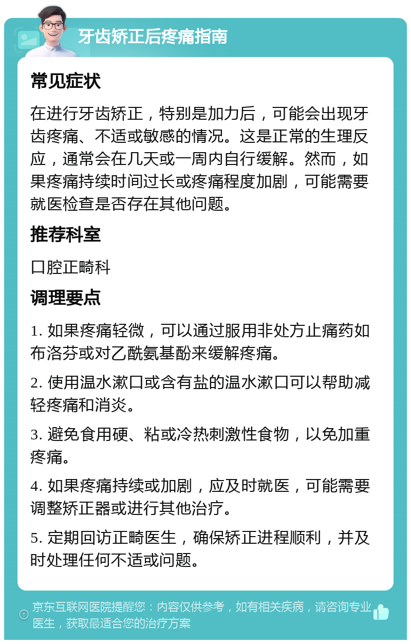 牙齿矫正后疼痛指南 常见症状 在进行牙齿矫正，特别是加力后，可能会出现牙齿疼痛、不适或敏感的情况。这是正常的生理反应，通常会在几天或一周内自行缓解。然而，如果疼痛持续时间过长或疼痛程度加剧，可能需要就医检查是否存在其他问题。 推荐科室 口腔正畸科 调理要点 1. 如果疼痛轻微，可以通过服用非处方止痛药如布洛芬或对乙酰氨基酚来缓解疼痛。 2. 使用温水漱口或含有盐的温水漱口可以帮助减轻疼痛和消炎。 3. 避免食用硬、粘或冷热刺激性食物，以免加重疼痛。 4. 如果疼痛持续或加剧，应及时就医，可能需要调整矫正器或进行其他治疗。 5. 定期回访正畸医生，确保矫正进程顺利，并及时处理任何不适或问题。