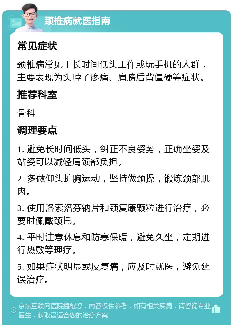 颈椎病就医指南 常见症状 颈椎病常见于长时间低头工作或玩手机的人群，主要表现为头脖子疼痛、肩膀后背僵硬等症状。 推荐科室 骨科 调理要点 1. 避免长时间低头，纠正不良姿势，正确坐姿及站姿可以减轻肩颈部负担。 2. 多做仰头扩胸运动，坚持做颈操，锻炼颈部肌肉。 3. 使用洛索洛芬钠片和颈复康颗粒进行治疗，必要时佩戴颈托。 4. 平时注意休息和防寒保暖，避免久坐，定期进行热敷等理疗。 5. 如果症状明显或反复痛，应及时就医，避免延误治疗。