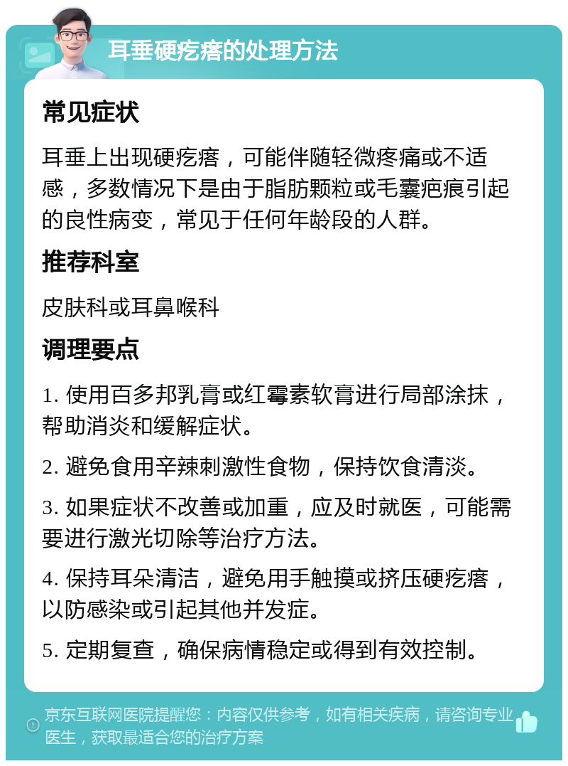 耳垂硬疙瘩的处理方法 常见症状 耳垂上出现硬疙瘩，可能伴随轻微疼痛或不适感，多数情况下是由于脂肪颗粒或毛囊疤痕引起的良性病变，常见于任何年龄段的人群。 推荐科室 皮肤科或耳鼻喉科 调理要点 1. 使用百多邦乳膏或红霉素软膏进行局部涂抹，帮助消炎和缓解症状。 2. 避免食用辛辣刺激性食物，保持饮食清淡。 3. 如果症状不改善或加重，应及时就医，可能需要进行激光切除等治疗方法。 4. 保持耳朵清洁，避免用手触摸或挤压硬疙瘩，以防感染或引起其他并发症。 5. 定期复查，确保病情稳定或得到有效控制。