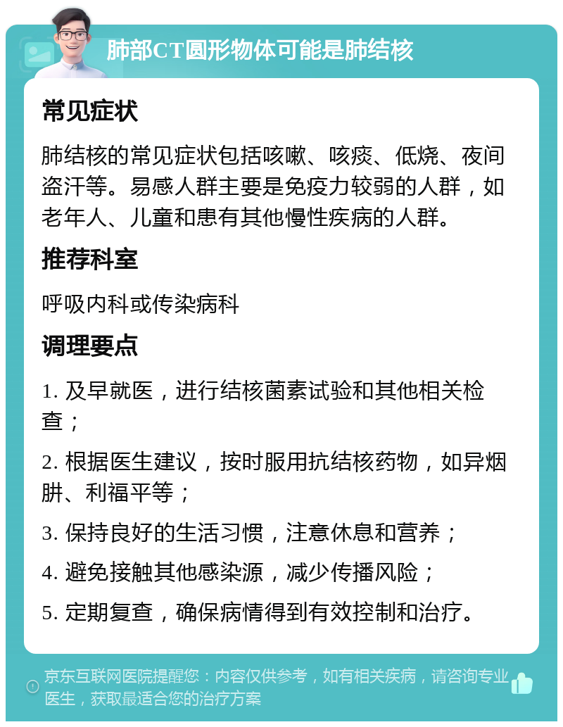 肺部CT圆形物体可能是肺结核 常见症状 肺结核的常见症状包括咳嗽、咳痰、低烧、夜间盗汗等。易感人群主要是免疫力较弱的人群，如老年人、儿童和患有其他慢性疾病的人群。 推荐科室 呼吸内科或传染病科 调理要点 1. 及早就医，进行结核菌素试验和其他相关检查； 2. 根据医生建议，按时服用抗结核药物，如异烟肼、利福平等； 3. 保持良好的生活习惯，注意休息和营养； 4. 避免接触其他感染源，减少传播风险； 5. 定期复查，确保病情得到有效控制和治疗。