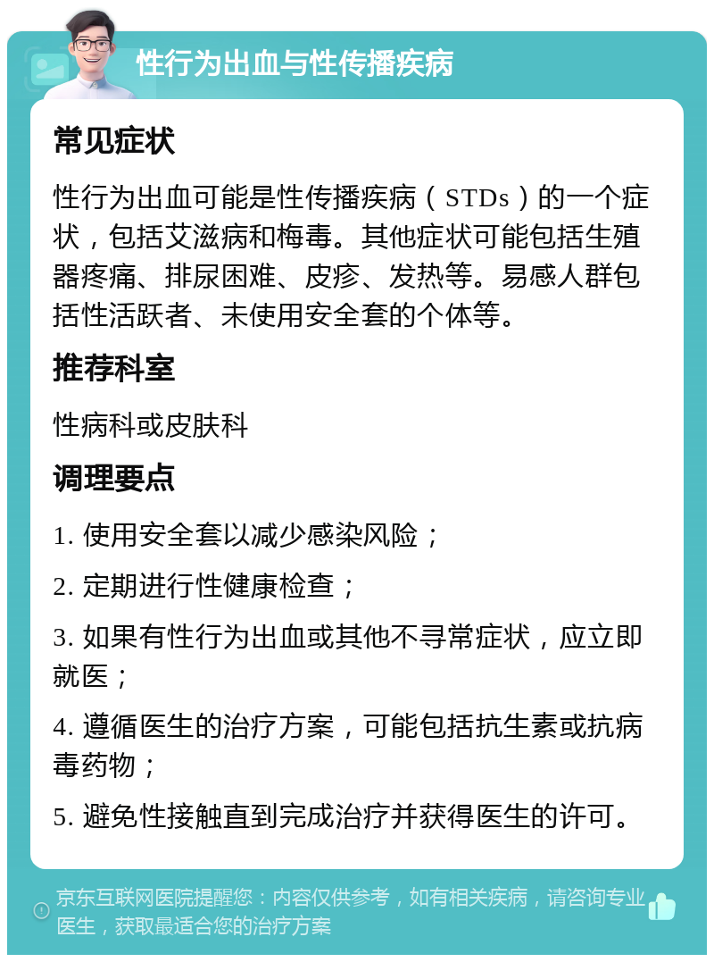 性行为出血与性传播疾病 常见症状 性行为出血可能是性传播疾病（STDs）的一个症状，包括艾滋病和梅毒。其他症状可能包括生殖器疼痛、排尿困难、皮疹、发热等。易感人群包括性活跃者、未使用安全套的个体等。 推荐科室 性病科或皮肤科 调理要点 1. 使用安全套以减少感染风险； 2. 定期进行性健康检查； 3. 如果有性行为出血或其他不寻常症状，应立即就医； 4. 遵循医生的治疗方案，可能包括抗生素或抗病毒药物； 5. 避免性接触直到完成治疗并获得医生的许可。