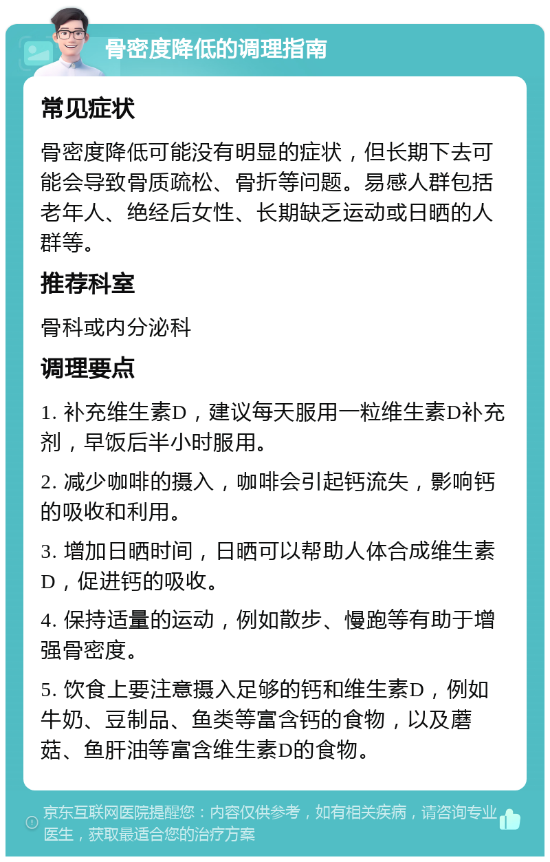 骨密度降低的调理指南 常见症状 骨密度降低可能没有明显的症状，但长期下去可能会导致骨质疏松、骨折等问题。易感人群包括老年人、绝经后女性、长期缺乏运动或日晒的人群等。 推荐科室 骨科或内分泌科 调理要点 1. 补充维生素D，建议每天服用一粒维生素D补充剂，早饭后半小时服用。 2. 减少咖啡的摄入，咖啡会引起钙流失，影响钙的吸收和利用。 3. 增加日晒时间，日晒可以帮助人体合成维生素D，促进钙的吸收。 4. 保持适量的运动，例如散步、慢跑等有助于增强骨密度。 5. 饮食上要注意摄入足够的钙和维生素D，例如牛奶、豆制品、鱼类等富含钙的食物，以及蘑菇、鱼肝油等富含维生素D的食物。