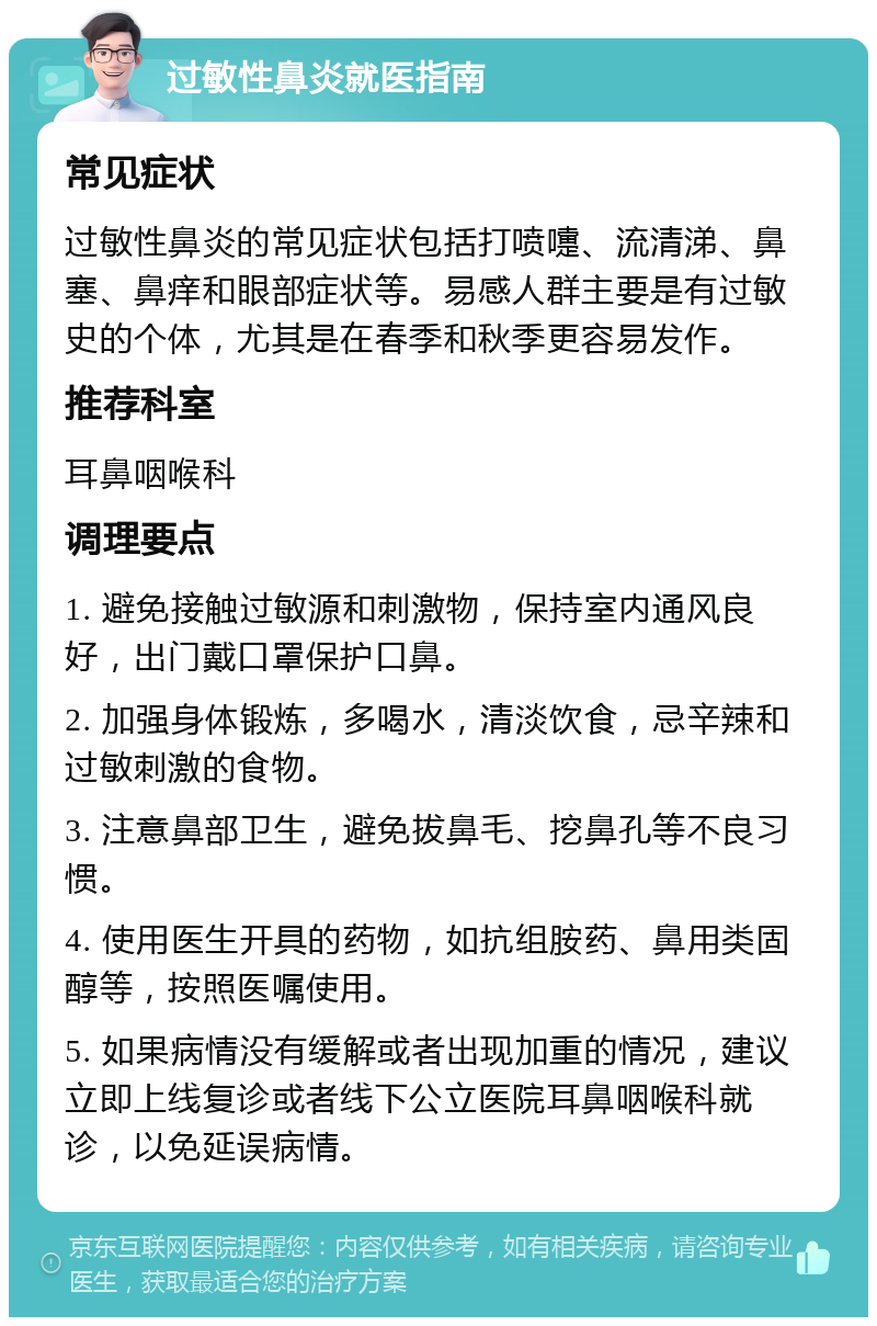 过敏性鼻炎就医指南 常见症状 过敏性鼻炎的常见症状包括打喷嚏、流清涕、鼻塞、鼻痒和眼部症状等。易感人群主要是有过敏史的个体，尤其是在春季和秋季更容易发作。 推荐科室 耳鼻咽喉科 调理要点 1. 避免接触过敏源和刺激物，保持室内通风良好，出门戴口罩保护口鼻。 2. 加强身体锻炼，多喝水，清淡饮食，忌辛辣和过敏刺激的食物。 3. 注意鼻部卫生，避免拔鼻毛、挖鼻孔等不良习惯。 4. 使用医生开具的药物，如抗组胺药、鼻用类固醇等，按照医嘱使用。 5. 如果病情没有缓解或者出现加重的情况，建议立即上线复诊或者线下公立医院耳鼻咽喉科就诊，以免延误病情。