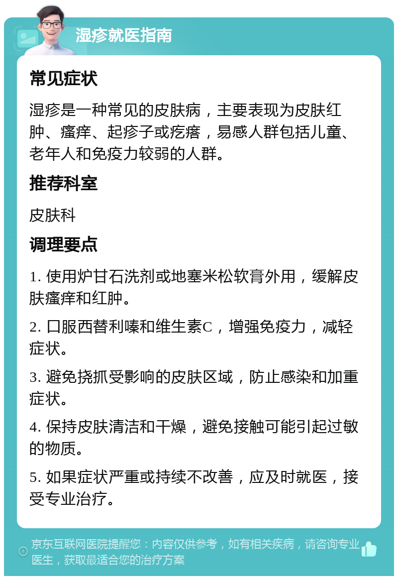 湿疹就医指南 常见症状 湿疹是一种常见的皮肤病，主要表现为皮肤红肿、瘙痒、起疹子或疙瘩，易感人群包括儿童、老年人和免疫力较弱的人群。 推荐科室 皮肤科 调理要点 1. 使用炉甘石洗剂或地塞米松软膏外用，缓解皮肤瘙痒和红肿。 2. 口服西替利嗪和维生素C，增强免疫力，减轻症状。 3. 避免挠抓受影响的皮肤区域，防止感染和加重症状。 4. 保持皮肤清洁和干燥，避免接触可能引起过敏的物质。 5. 如果症状严重或持续不改善，应及时就医，接受专业治疗。