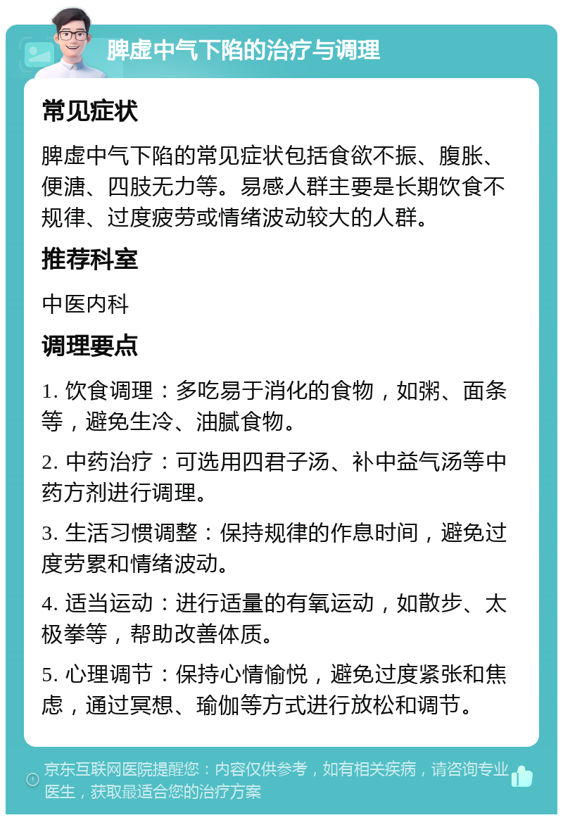 脾虚中气下陷的治疗与调理 常见症状 脾虚中气下陷的常见症状包括食欲不振、腹胀、便溏、四肢无力等。易感人群主要是长期饮食不规律、过度疲劳或情绪波动较大的人群。 推荐科室 中医内科 调理要点 1. 饮食调理：多吃易于消化的食物，如粥、面条等，避免生冷、油腻食物。 2. 中药治疗：可选用四君子汤、补中益气汤等中药方剂进行调理。 3. 生活习惯调整：保持规律的作息时间，避免过度劳累和情绪波动。 4. 适当运动：进行适量的有氧运动，如散步、太极拳等，帮助改善体质。 5. 心理调节：保持心情愉悦，避免过度紧张和焦虑，通过冥想、瑜伽等方式进行放松和调节。