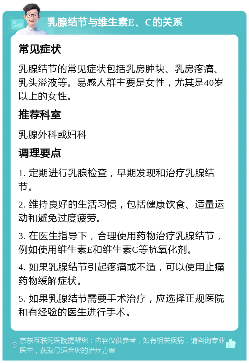 乳腺结节与维生素E、C的关系 常见症状 乳腺结节的常见症状包括乳房肿块、乳房疼痛、乳头溢液等。易感人群主要是女性，尤其是40岁以上的女性。 推荐科室 乳腺外科或妇科 调理要点 1. 定期进行乳腺检查，早期发现和治疗乳腺结节。 2. 维持良好的生活习惯，包括健康饮食、适量运动和避免过度疲劳。 3. 在医生指导下，合理使用药物治疗乳腺结节，例如使用维生素E和维生素C等抗氧化剂。 4. 如果乳腺结节引起疼痛或不适，可以使用止痛药物缓解症状。 5. 如果乳腺结节需要手术治疗，应选择正规医院和有经验的医生进行手术。