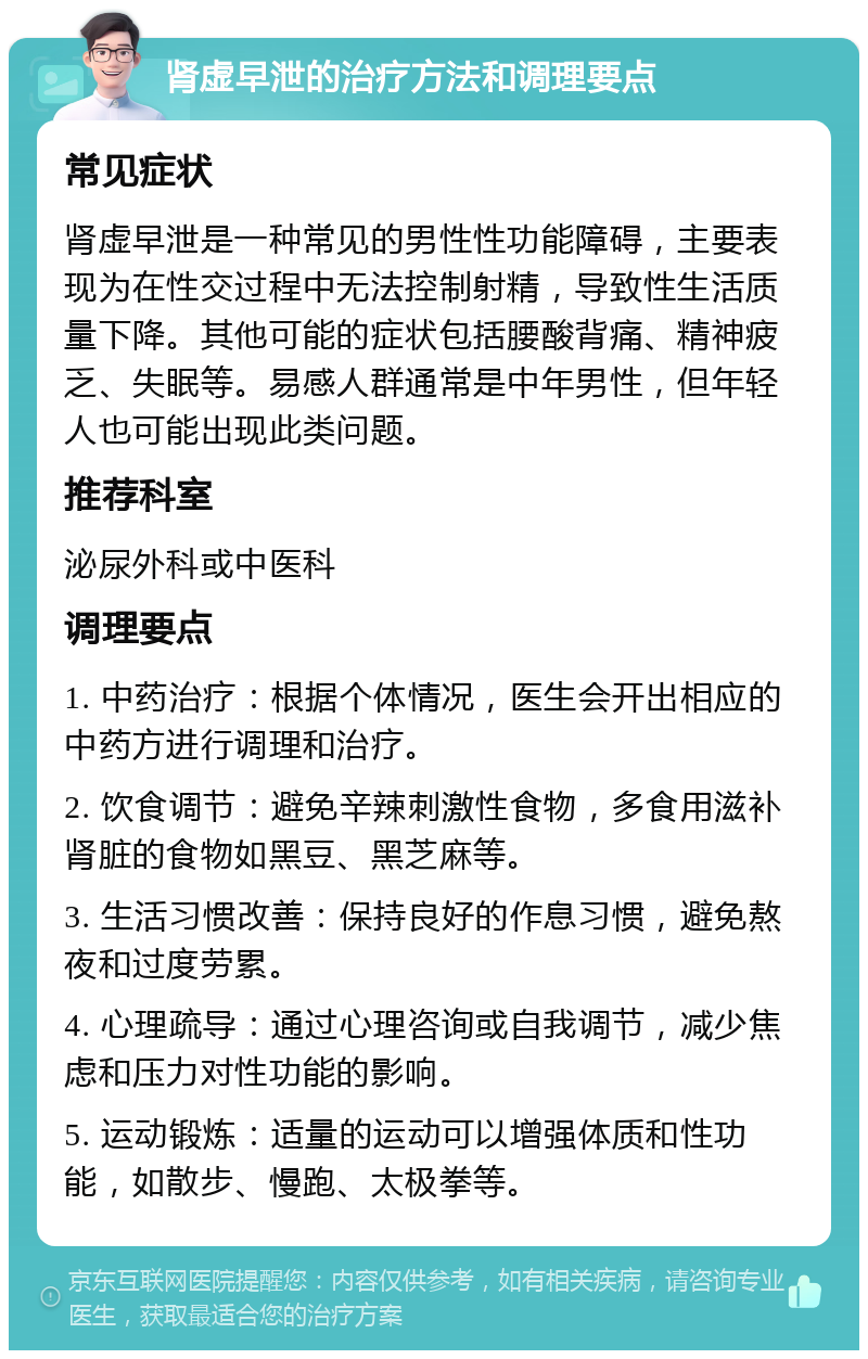 肾虚早泄的治疗方法和调理要点 常见症状 肾虚早泄是一种常见的男性性功能障碍，主要表现为在性交过程中无法控制射精，导致性生活质量下降。其他可能的症状包括腰酸背痛、精神疲乏、失眠等。易感人群通常是中年男性，但年轻人也可能出现此类问题。 推荐科室 泌尿外科或中医科 调理要点 1. 中药治疗：根据个体情况，医生会开出相应的中药方进行调理和治疗。 2. 饮食调节：避免辛辣刺激性食物，多食用滋补肾脏的食物如黑豆、黑芝麻等。 3. 生活习惯改善：保持良好的作息习惯，避免熬夜和过度劳累。 4. 心理疏导：通过心理咨询或自我调节，减少焦虑和压力对性功能的影响。 5. 运动锻炼：适量的运动可以增强体质和性功能，如散步、慢跑、太极拳等。