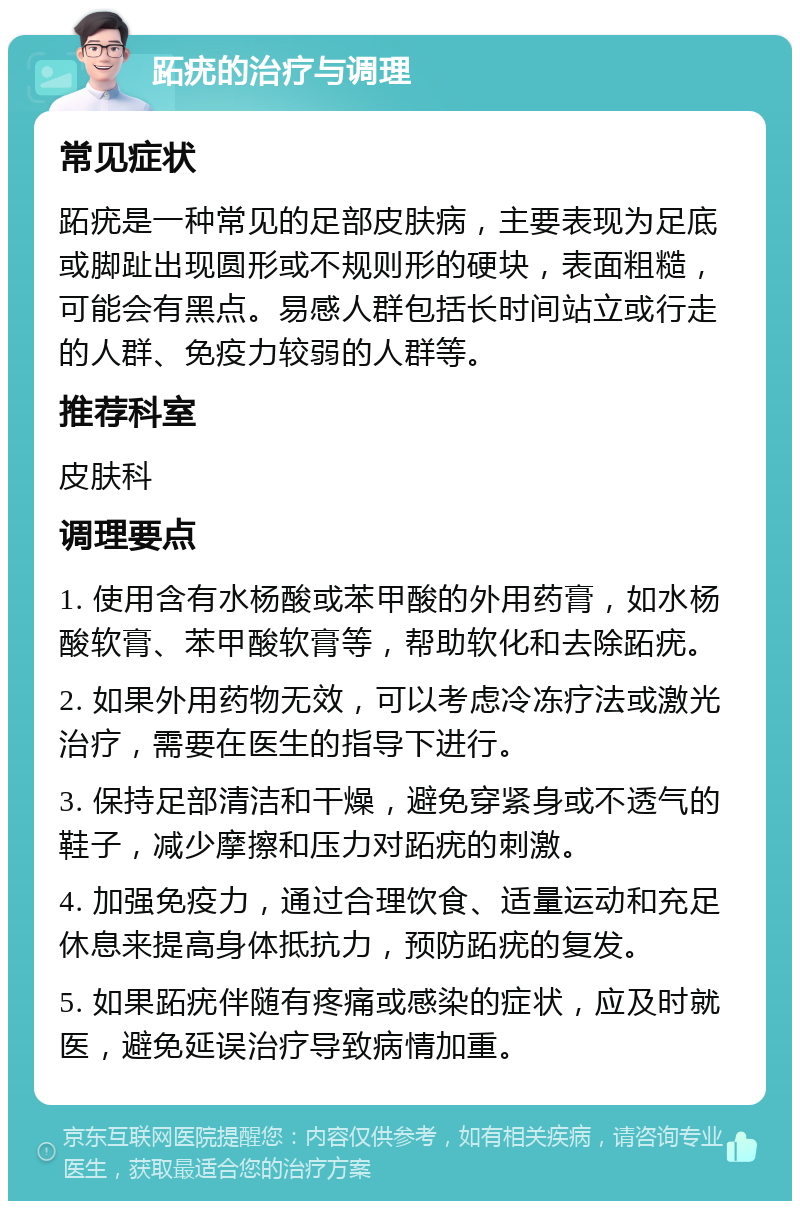 跖疣的治疗与调理 常见症状 跖疣是一种常见的足部皮肤病，主要表现为足底或脚趾出现圆形或不规则形的硬块，表面粗糙，可能会有黑点。易感人群包括长时间站立或行走的人群、免疫力较弱的人群等。 推荐科室 皮肤科 调理要点 1. 使用含有水杨酸或苯甲酸的外用药膏，如水杨酸软膏、苯甲酸软膏等，帮助软化和去除跖疣。 2. 如果外用药物无效，可以考虑冷冻疗法或激光治疗，需要在医生的指导下进行。 3. 保持足部清洁和干燥，避免穿紧身或不透气的鞋子，减少摩擦和压力对跖疣的刺激。 4. 加强免疫力，通过合理饮食、适量运动和充足休息来提高身体抵抗力，预防跖疣的复发。 5. 如果跖疣伴随有疼痛或感染的症状，应及时就医，避免延误治疗导致病情加重。