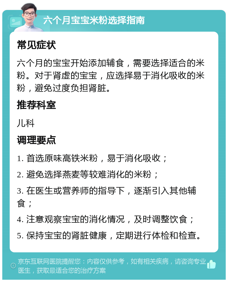 六个月宝宝米粉选择指南 常见症状 六个月的宝宝开始添加辅食，需要选择适合的米粉。对于肾虚的宝宝，应选择易于消化吸收的米粉，避免过度负担肾脏。 推荐科室 儿科 调理要点 1. 首选原味高铁米粉，易于消化吸收； 2. 避免选择燕麦等较难消化的米粉； 3. 在医生或营养师的指导下，逐渐引入其他辅食； 4. 注意观察宝宝的消化情况，及时调整饮食； 5. 保持宝宝的肾脏健康，定期进行体检和检查。