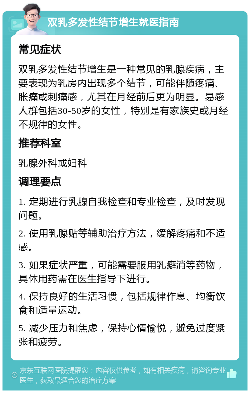 双乳多发性结节增生就医指南 常见症状 双乳多发性结节增生是一种常见的乳腺疾病，主要表现为乳房内出现多个结节，可能伴随疼痛、胀痛或刺痛感，尤其在月经前后更为明显。易感人群包括30-50岁的女性，特别是有家族史或月经不规律的女性。 推荐科室 乳腺外科或妇科 调理要点 1. 定期进行乳腺自我检查和专业检查，及时发现问题。 2. 使用乳腺贴等辅助治疗方法，缓解疼痛和不适感。 3. 如果症状严重，可能需要服用乳癖消等药物，具体用药需在医生指导下进行。 4. 保持良好的生活习惯，包括规律作息、均衡饮食和适量运动。 5. 减少压力和焦虑，保持心情愉悦，避免过度紧张和疲劳。