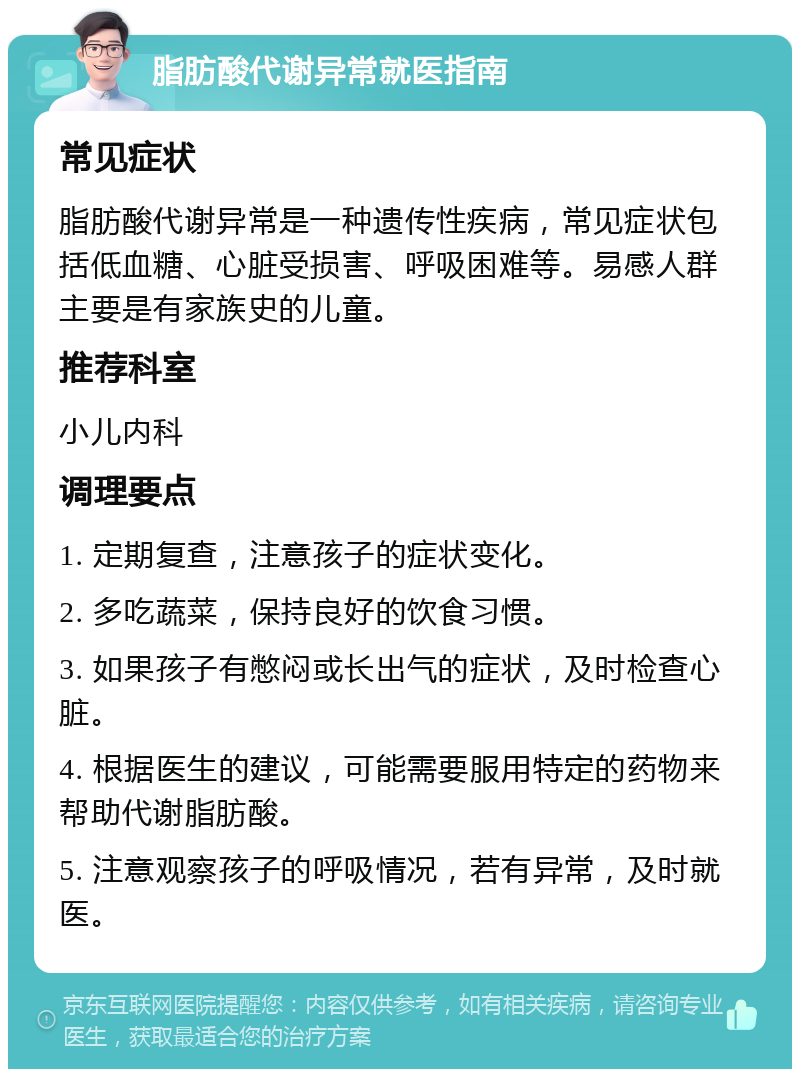 脂肪酸代谢异常就医指南 常见症状 脂肪酸代谢异常是一种遗传性疾病，常见症状包括低血糖、心脏受损害、呼吸困难等。易感人群主要是有家族史的儿童。 推荐科室 小儿内科 调理要点 1. 定期复查，注意孩子的症状变化。 2. 多吃蔬菜，保持良好的饮食习惯。 3. 如果孩子有憋闷或长出气的症状，及时检查心脏。 4. 根据医生的建议，可能需要服用特定的药物来帮助代谢脂肪酸。 5. 注意观察孩子的呼吸情况，若有异常，及时就医。