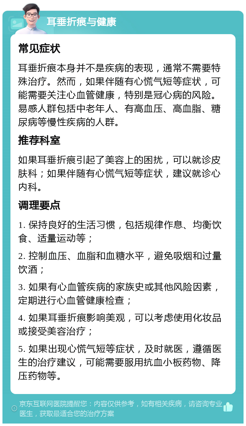 耳垂折痕与健康 常见症状 耳垂折痕本身并不是疾病的表现，通常不需要特殊治疗。然而，如果伴随有心慌气短等症状，可能需要关注心血管健康，特别是冠心病的风险。易感人群包括中老年人、有高血压、高血脂、糖尿病等慢性疾病的人群。 推荐科室 如果耳垂折痕引起了美容上的困扰，可以就诊皮肤科；如果伴随有心慌气短等症状，建议就诊心内科。 调理要点 1. 保持良好的生活习惯，包括规律作息、均衡饮食、适量运动等； 2. 控制血压、血脂和血糖水平，避免吸烟和过量饮酒； 3. 如果有心血管疾病的家族史或其他风险因素，定期进行心血管健康检查； 4. 如果耳垂折痕影响美观，可以考虑使用化妆品或接受美容治疗； 5. 如果出现心慌气短等症状，及时就医，遵循医生的治疗建议，可能需要服用抗血小板药物、降压药物等。