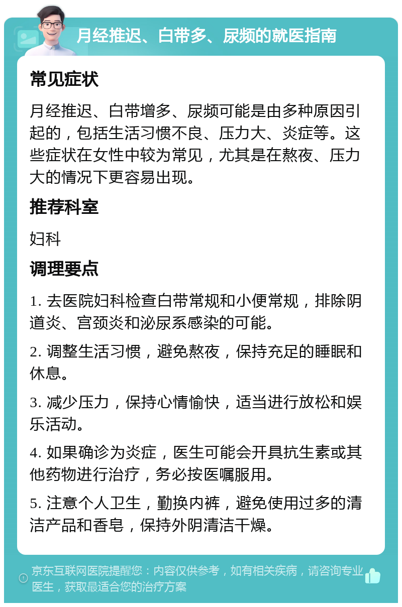 月经推迟、白带多、尿频的就医指南 常见症状 月经推迟、白带增多、尿频可能是由多种原因引起的，包括生活习惯不良、压力大、炎症等。这些症状在女性中较为常见，尤其是在熬夜、压力大的情况下更容易出现。 推荐科室 妇科 调理要点 1. 去医院妇科检查白带常规和小便常规，排除阴道炎、宫颈炎和泌尿系感染的可能。 2. 调整生活习惯，避免熬夜，保持充足的睡眠和休息。 3. 减少压力，保持心情愉快，适当进行放松和娱乐活动。 4. 如果确诊为炎症，医生可能会开具抗生素或其他药物进行治疗，务必按医嘱服用。 5. 注意个人卫生，勤换内裤，避免使用过多的清洁产品和香皂，保持外阴清洁干燥。