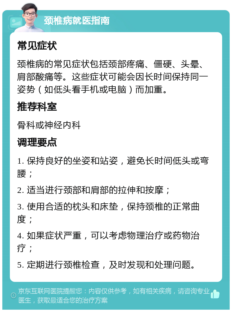 颈椎病就医指南 常见症状 颈椎病的常见症状包括颈部疼痛、僵硬、头晕、肩部酸痛等。这些症状可能会因长时间保持同一姿势（如低头看手机或电脑）而加重。 推荐科室 骨科或神经内科 调理要点 1. 保持良好的坐姿和站姿，避免长时间低头或弯腰； 2. 适当进行颈部和肩部的拉伸和按摩； 3. 使用合适的枕头和床垫，保持颈椎的正常曲度； 4. 如果症状严重，可以考虑物理治疗或药物治疗； 5. 定期进行颈椎检查，及时发现和处理问题。