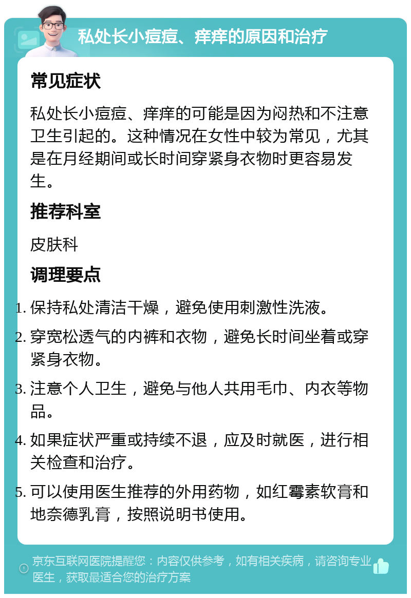 私处长小痘痘、痒痒的原因和治疗 常见症状 私处长小痘痘、痒痒的可能是因为闷热和不注意卫生引起的。这种情况在女性中较为常见，尤其是在月经期间或长时间穿紧身衣物时更容易发生。 推荐科室 皮肤科 调理要点 保持私处清洁干燥，避免使用刺激性洗液。 穿宽松透气的内裤和衣物，避免长时间坐着或穿紧身衣物。 注意个人卫生，避免与他人共用毛巾、内衣等物品。 如果症状严重或持续不退，应及时就医，进行相关检查和治疗。 可以使用医生推荐的外用药物，如红霉素软膏和地奈德乳膏，按照说明书使用。