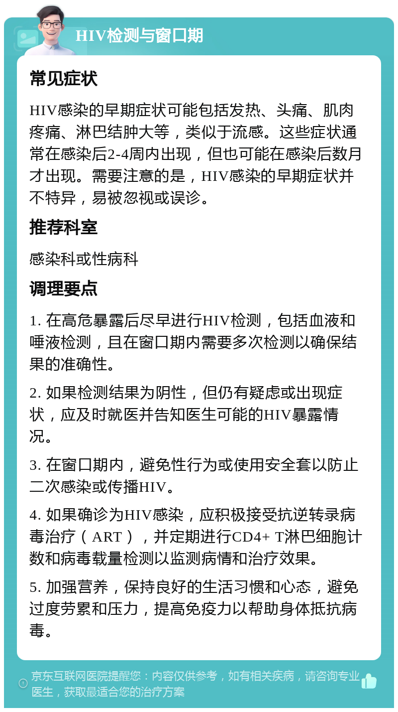 HIV检测与窗口期 常见症状 HIV感染的早期症状可能包括发热、头痛、肌肉疼痛、淋巴结肿大等，类似于流感。这些症状通常在感染后2-4周内出现，但也可能在感染后数月才出现。需要注意的是，HIV感染的早期症状并不特异，易被忽视或误诊。 推荐科室 感染科或性病科 调理要点 1. 在高危暴露后尽早进行HIV检测，包括血液和唾液检测，且在窗口期内需要多次检测以确保结果的准确性。 2. 如果检测结果为阴性，但仍有疑虑或出现症状，应及时就医并告知医生可能的HIV暴露情况。 3. 在窗口期内，避免性行为或使用安全套以防止二次感染或传播HIV。 4. 如果确诊为HIV感染，应积极接受抗逆转录病毒治疗（ART），并定期进行CD4+ T淋巴细胞计数和病毒载量检测以监测病情和治疗效果。 5. 加强营养，保持良好的生活习惯和心态，避免过度劳累和压力，提高免疫力以帮助身体抵抗病毒。