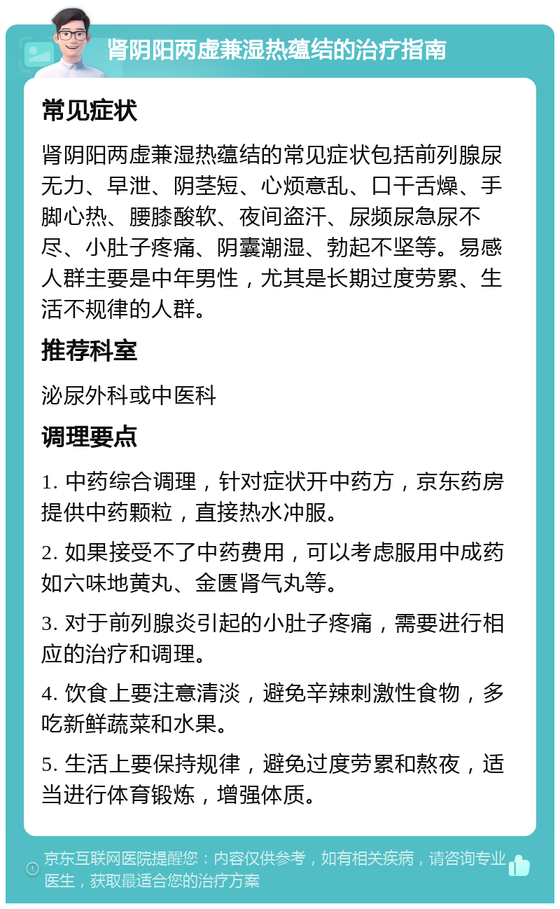 肾阴阳两虚兼湿热蕴结的治疗指南 常见症状 肾阴阳两虚兼湿热蕴结的常见症状包括前列腺尿无力、早泄、阴茎短、心烦意乱、口干舌燥、手脚心热、腰膝酸软、夜间盗汗、尿频尿急尿不尽、小肚子疼痛、阴囊潮湿、勃起不坚等。易感人群主要是中年男性，尤其是长期过度劳累、生活不规律的人群。 推荐科室 泌尿外科或中医科 调理要点 1. 中药综合调理，针对症状开中药方，京东药房提供中药颗粒，直接热水冲服。 2. 如果接受不了中药费用，可以考虑服用中成药如六味地黄丸、金匮肾气丸等。 3. 对于前列腺炎引起的小肚子疼痛，需要进行相应的治疗和调理。 4. 饮食上要注意清淡，避免辛辣刺激性食物，多吃新鲜蔬菜和水果。 5. 生活上要保持规律，避免过度劳累和熬夜，适当进行体育锻炼，增强体质。