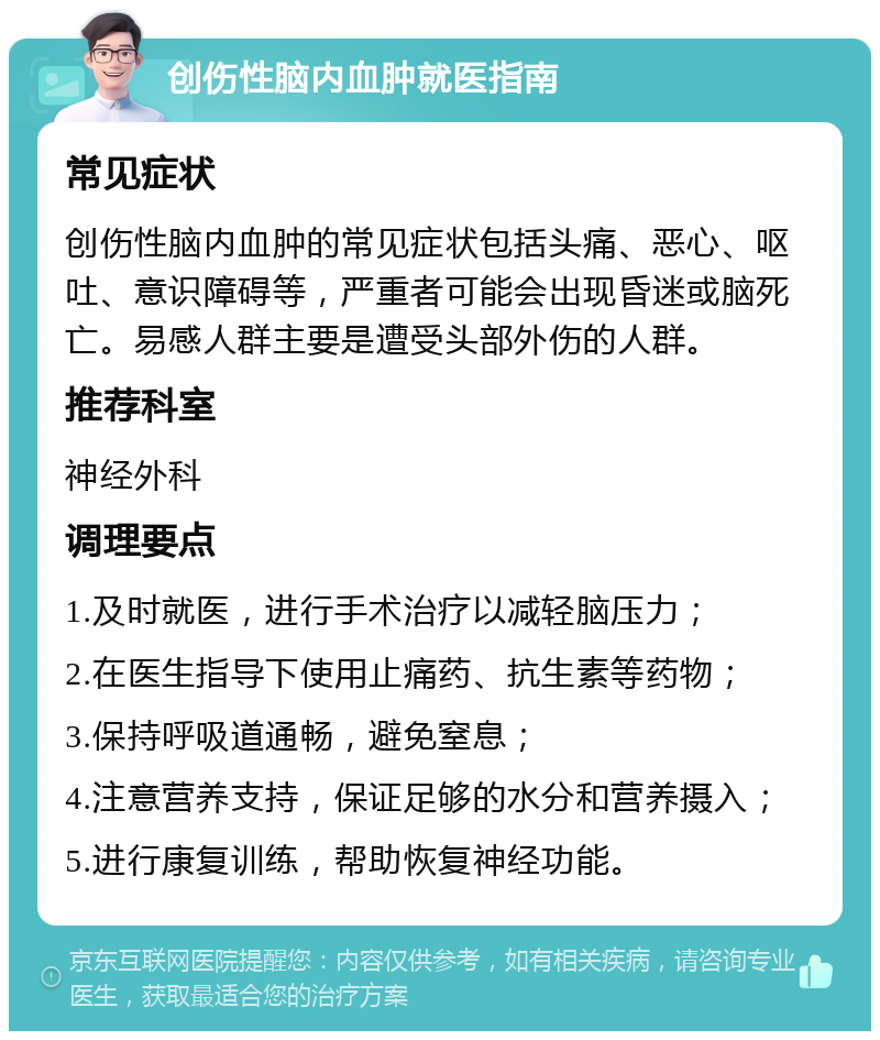 创伤性脑内血肿就医指南 常见症状 创伤性脑内血肿的常见症状包括头痛、恶心、呕吐、意识障碍等，严重者可能会出现昏迷或脑死亡。易感人群主要是遭受头部外伤的人群。 推荐科室 神经外科 调理要点 1.及时就医，进行手术治疗以减轻脑压力； 2.在医生指导下使用止痛药、抗生素等药物； 3.保持呼吸道通畅，避免窒息； 4.注意营养支持，保证足够的水分和营养摄入； 5.进行康复训练，帮助恢复神经功能。