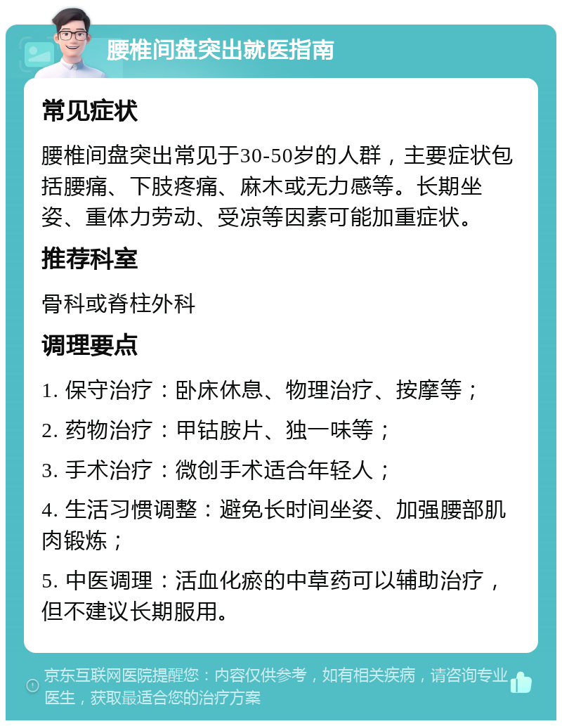 腰椎间盘突出就医指南 常见症状 腰椎间盘突出常见于30-50岁的人群，主要症状包括腰痛、下肢疼痛、麻木或无力感等。长期坐姿、重体力劳动、受凉等因素可能加重症状。 推荐科室 骨科或脊柱外科 调理要点 1. 保守治疗：卧床休息、物理治疗、按摩等； 2. 药物治疗：甲钴胺片、独一味等； 3. 手术治疗：微创手术适合年轻人； 4. 生活习惯调整：避免长时间坐姿、加强腰部肌肉锻炼； 5. 中医调理：活血化瘀的中草药可以辅助治疗，但不建议长期服用。