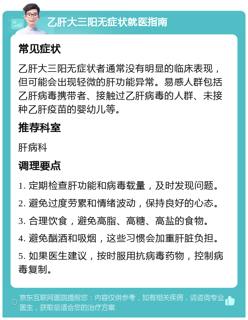 乙肝大三阳无症状就医指南 常见症状 乙肝大三阳无症状者通常没有明显的临床表现，但可能会出现轻微的肝功能异常。易感人群包括乙肝病毒携带者、接触过乙肝病毒的人群、未接种乙肝疫苗的婴幼儿等。 推荐科室 肝病科 调理要点 1. 定期检查肝功能和病毒载量，及时发现问题。 2. 避免过度劳累和情绪波动，保持良好的心态。 3. 合理饮食，避免高脂、高糖、高盐的食物。 4. 避免酗酒和吸烟，这些习惯会加重肝脏负担。 5. 如果医生建议，按时服用抗病毒药物，控制病毒复制。