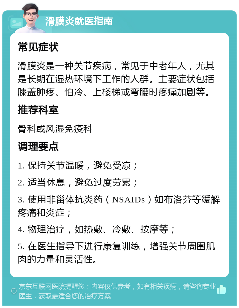 滑膜炎就医指南 常见症状 滑膜炎是一种关节疾病，常见于中老年人，尤其是长期在湿热环境下工作的人群。主要症状包括膝盖肿疼、怕冷、上楼梯或弯腰时疼痛加剧等。 推荐科室 骨科或风湿免疫科 调理要点 1. 保持关节温暖，避免受凉； 2. 适当休息，避免过度劳累； 3. 使用非甾体抗炎药（NSAIDs）如布洛芬等缓解疼痛和炎症； 4. 物理治疗，如热敷、冷敷、按摩等； 5. 在医生指导下进行康复训练，增强关节周围肌肉的力量和灵活性。