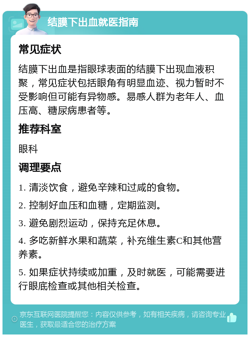 结膜下出血就医指南 常见症状 结膜下出血是指眼球表面的结膜下出现血液积聚，常见症状包括眼角有明显血迹、视力暂时不受影响但可能有异物感。易感人群为老年人、血压高、糖尿病患者等。 推荐科室 眼科 调理要点 1. 清淡饮食，避免辛辣和过咸的食物。 2. 控制好血压和血糖，定期监测。 3. 避免剧烈运动，保持充足休息。 4. 多吃新鲜水果和蔬菜，补充维生素C和其他营养素。 5. 如果症状持续或加重，及时就医，可能需要进行眼底检查或其他相关检查。