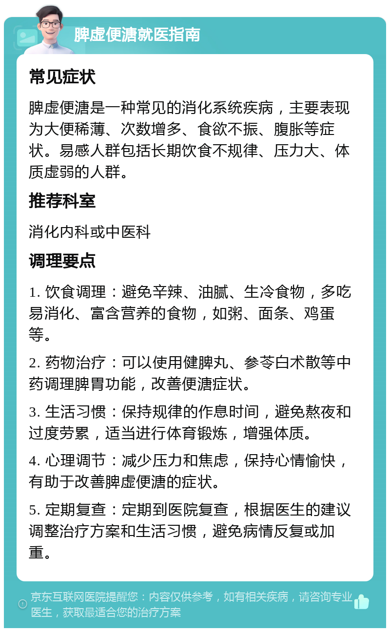 脾虚便溏就医指南 常见症状 脾虚便溏是一种常见的消化系统疾病，主要表现为大便稀薄、次数增多、食欲不振、腹胀等症状。易感人群包括长期饮食不规律、压力大、体质虚弱的人群。 推荐科室 消化内科或中医科 调理要点 1. 饮食调理：避免辛辣、油腻、生冷食物，多吃易消化、富含营养的食物，如粥、面条、鸡蛋等。 2. 药物治疗：可以使用健脾丸、参苓白术散等中药调理脾胃功能，改善便溏症状。 3. 生活习惯：保持规律的作息时间，避免熬夜和过度劳累，适当进行体育锻炼，增强体质。 4. 心理调节：减少压力和焦虑，保持心情愉快，有助于改善脾虚便溏的症状。 5. 定期复查：定期到医院复查，根据医生的建议调整治疗方案和生活习惯，避免病情反复或加重。