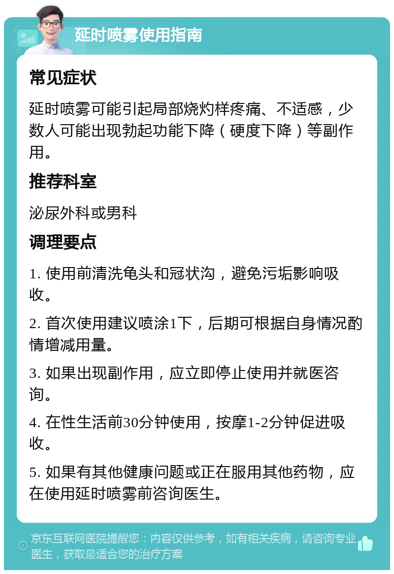 延时喷雾使用指南 常见症状 延时喷雾可能引起局部烧灼样疼痛、不适感，少数人可能出现勃起功能下降（硬度下降）等副作用。 推荐科室 泌尿外科或男科 调理要点 1. 使用前清洗龟头和冠状沟，避免污垢影响吸收。 2. 首次使用建议喷涂1下，后期可根据自身情况酌情增减用量。 3. 如果出现副作用，应立即停止使用并就医咨询。 4. 在性生活前30分钟使用，按摩1-2分钟促进吸收。 5. 如果有其他健康问题或正在服用其他药物，应在使用延时喷雾前咨询医生。