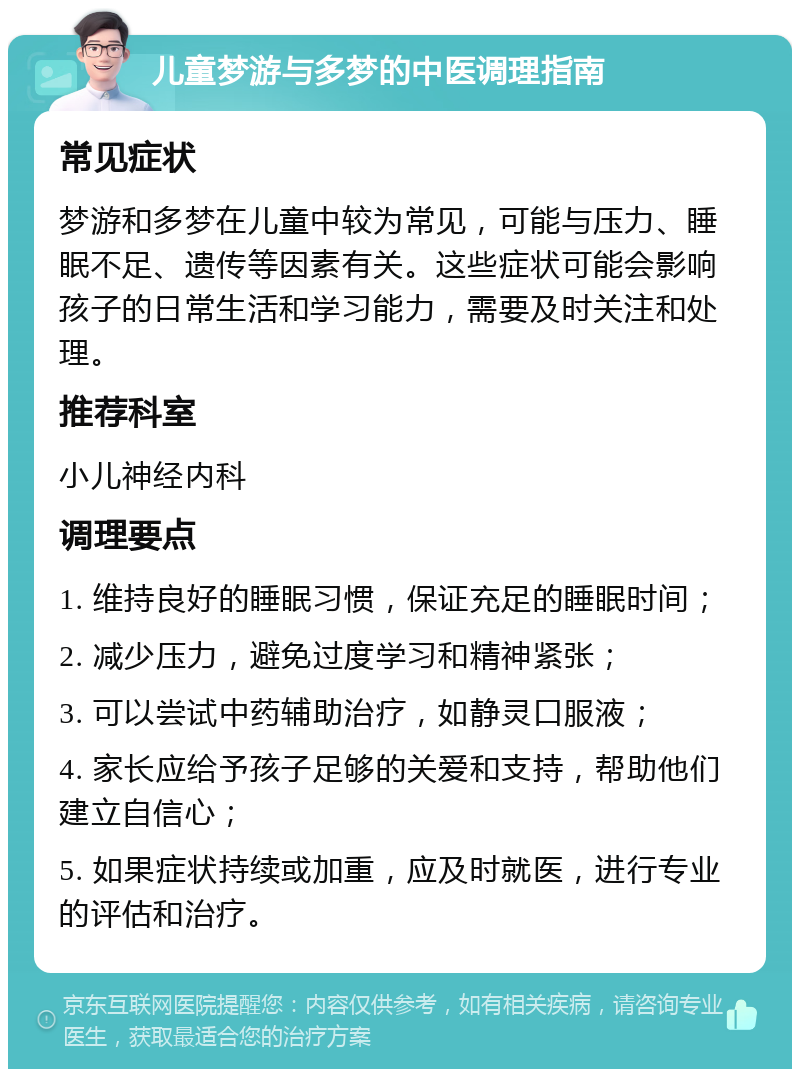 儿童梦游与多梦的中医调理指南 常见症状 梦游和多梦在儿童中较为常见，可能与压力、睡眠不足、遗传等因素有关。这些症状可能会影响孩子的日常生活和学习能力，需要及时关注和处理。 推荐科室 小儿神经内科 调理要点 1. 维持良好的睡眠习惯，保证充足的睡眠时间； 2. 减少压力，避免过度学习和精神紧张； 3. 可以尝试中药辅助治疗，如静灵口服液； 4. 家长应给予孩子足够的关爱和支持，帮助他们建立自信心； 5. 如果症状持续或加重，应及时就医，进行专业的评估和治疗。