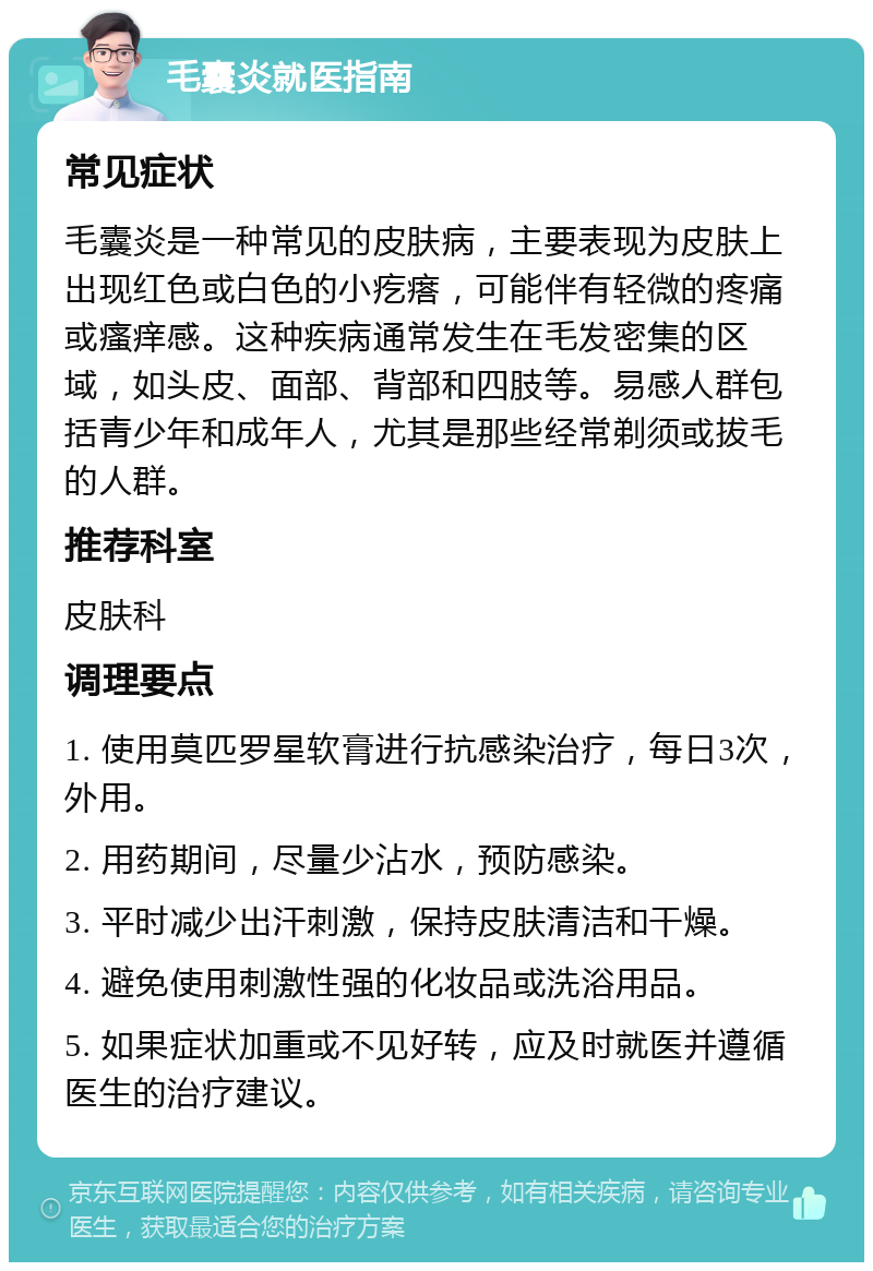 毛囊炎就医指南 常见症状 毛囊炎是一种常见的皮肤病，主要表现为皮肤上出现红色或白色的小疙瘩，可能伴有轻微的疼痛或瘙痒感。这种疾病通常发生在毛发密集的区域，如头皮、面部、背部和四肢等。易感人群包括青少年和成年人，尤其是那些经常剃须或拔毛的人群。 推荐科室 皮肤科 调理要点 1. 使用莫匹罗星软膏进行抗感染治疗，每日3次，外用。 2. 用药期间，尽量少沾水，预防感染。 3. 平时减少出汗刺激，保持皮肤清洁和干燥。 4. 避免使用刺激性强的化妆品或洗浴用品。 5. 如果症状加重或不见好转，应及时就医并遵循医生的治疗建议。