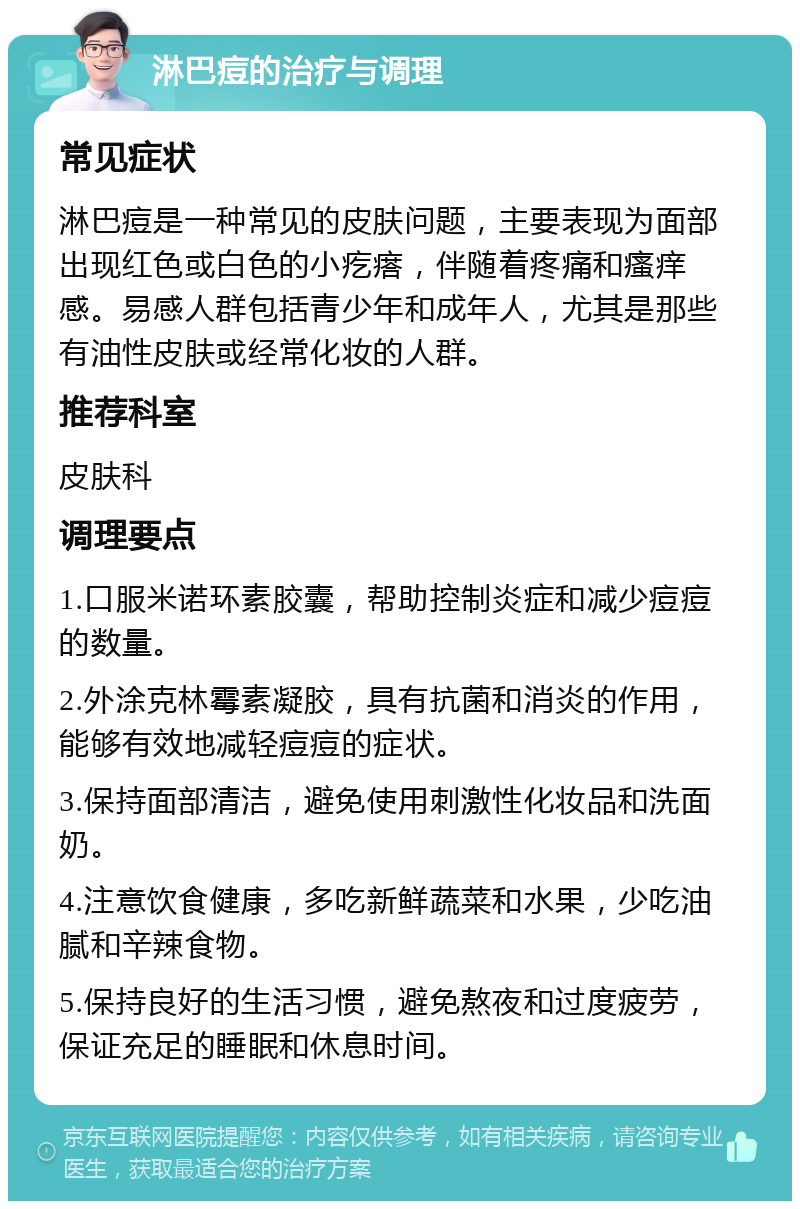 淋巴痘的治疗与调理 常见症状 淋巴痘是一种常见的皮肤问题，主要表现为面部出现红色或白色的小疙瘩，伴随着疼痛和瘙痒感。易感人群包括青少年和成年人，尤其是那些有油性皮肤或经常化妆的人群。 推荐科室 皮肤科 调理要点 1.口服米诺环素胶囊，帮助控制炎症和减少痘痘的数量。 2.外涂克林霉素凝胶，具有抗菌和消炎的作用，能够有效地减轻痘痘的症状。 3.保持面部清洁，避免使用刺激性化妆品和洗面奶。 4.注意饮食健康，多吃新鲜蔬菜和水果，少吃油腻和辛辣食物。 5.保持良好的生活习惯，避免熬夜和过度疲劳，保证充足的睡眠和休息时间。