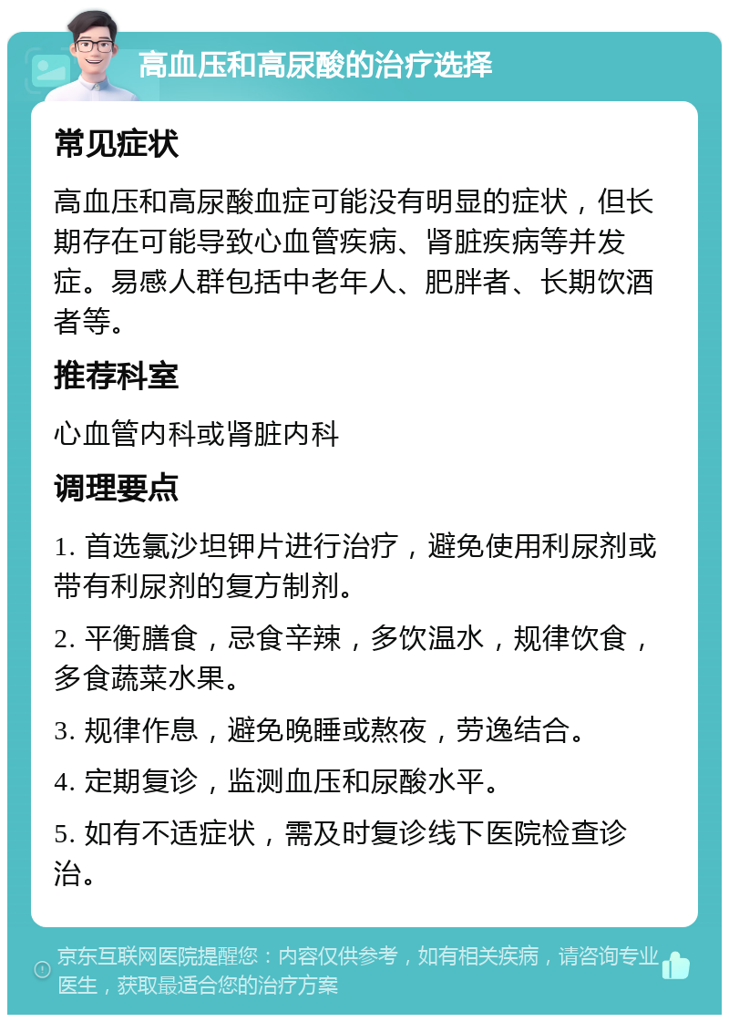 高血压和高尿酸的治疗选择 常见症状 高血压和高尿酸血症可能没有明显的症状，但长期存在可能导致心血管疾病、肾脏疾病等并发症。易感人群包括中老年人、肥胖者、长期饮酒者等。 推荐科室 心血管内科或肾脏内科 调理要点 1. 首选氯沙坦钾片进行治疗，避免使用利尿剂或带有利尿剂的复方制剂。 2. 平衡膳食，忌食辛辣，多饮温水，规律饮食，多食蔬菜水果。 3. 规律作息，避免晚睡或熬夜，劳逸结合。 4. 定期复诊，监测血压和尿酸水平。 5. 如有不适症状，需及时复诊线下医院检查诊治。