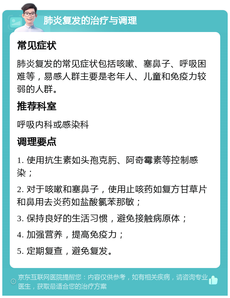 肺炎复发的治疗与调理 常见症状 肺炎复发的常见症状包括咳嗽、塞鼻子、呼吸困难等，易感人群主要是老年人、儿童和免疫力较弱的人群。 推荐科室 呼吸内科或感染科 调理要点 1. 使用抗生素如头孢克肟、阿奇霉素等控制感染； 2. 对于咳嗽和塞鼻子，使用止咳药如复方甘草片和鼻用去炎药如盐酸氯苯那敏； 3. 保持良好的生活习惯，避免接触病原体； 4. 加强营养，提高免疫力； 5. 定期复查，避免复发。