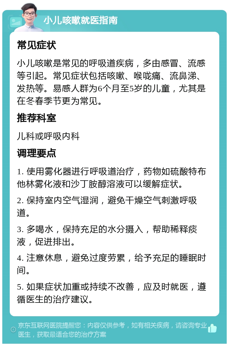 小儿咳嗽就医指南 常见症状 小儿咳嗽是常见的呼吸道疾病，多由感冒、流感等引起。常见症状包括咳嗽、喉咙痛、流鼻涕、发热等。易感人群为6个月至5岁的儿童，尤其是在冬春季节更为常见。 推荐科室 儿科或呼吸内科 调理要点 1. 使用雾化器进行呼吸道治疗，药物如硫酸特布他林雾化液和沙丁胺醇溶液可以缓解症状。 2. 保持室内空气湿润，避免干燥空气刺激呼吸道。 3. 多喝水，保持充足的水分摄入，帮助稀释痰液，促进排出。 4. 注意休息，避免过度劳累，给予充足的睡眠时间。 5. 如果症状加重或持续不改善，应及时就医，遵循医生的治疗建议。