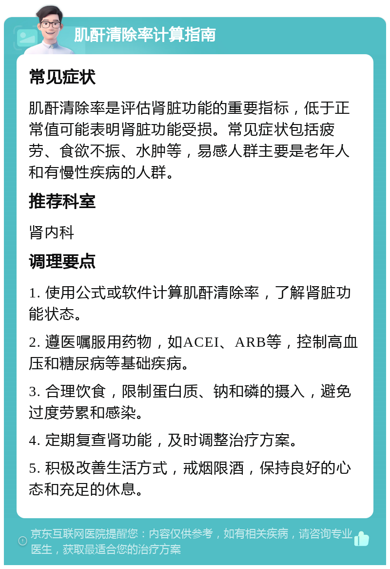 肌酐清除率计算指南 常见症状 肌酐清除率是评估肾脏功能的重要指标，低于正常值可能表明肾脏功能受损。常见症状包括疲劳、食欲不振、水肿等，易感人群主要是老年人和有慢性疾病的人群。 推荐科室 肾内科 调理要点 1. 使用公式或软件计算肌酐清除率，了解肾脏功能状态。 2. 遵医嘱服用药物，如ACEI、ARB等，控制高血压和糖尿病等基础疾病。 3. 合理饮食，限制蛋白质、钠和磷的摄入，避免过度劳累和感染。 4. 定期复查肾功能，及时调整治疗方案。 5. 积极改善生活方式，戒烟限酒，保持良好的心态和充足的休息。