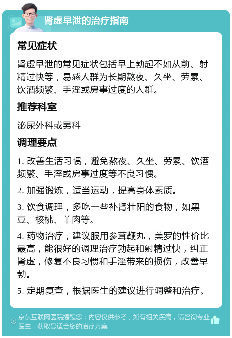 肾虚早泄的治疗指南 常见症状 肾虚早泄的常见症状包括早上勃起不如从前、射精过快等，易感人群为长期熬夜、久坐、劳累、饮酒频繁、手淫或房事过度的人群。 推荐科室 泌尿外科或男科 调理要点 1. 改善生活习惯，避免熬夜、久坐、劳累、饮酒频繁、手淫或房事过度等不良习惯。 2. 加强锻炼，适当运动，提高身体素质。 3. 饮食调理，多吃一些补肾壮阳的食物，如黑豆、核桃、羊肉等。 4. 药物治疗，建议服用参茸鞭丸，美罗的性价比最高，能很好的调理治疗勃起和射精过快，纠正肾虚，修复不良习惯和手淫带来的损伤，改善早勃。 5. 定期复查，根据医生的建议进行调整和治疗。